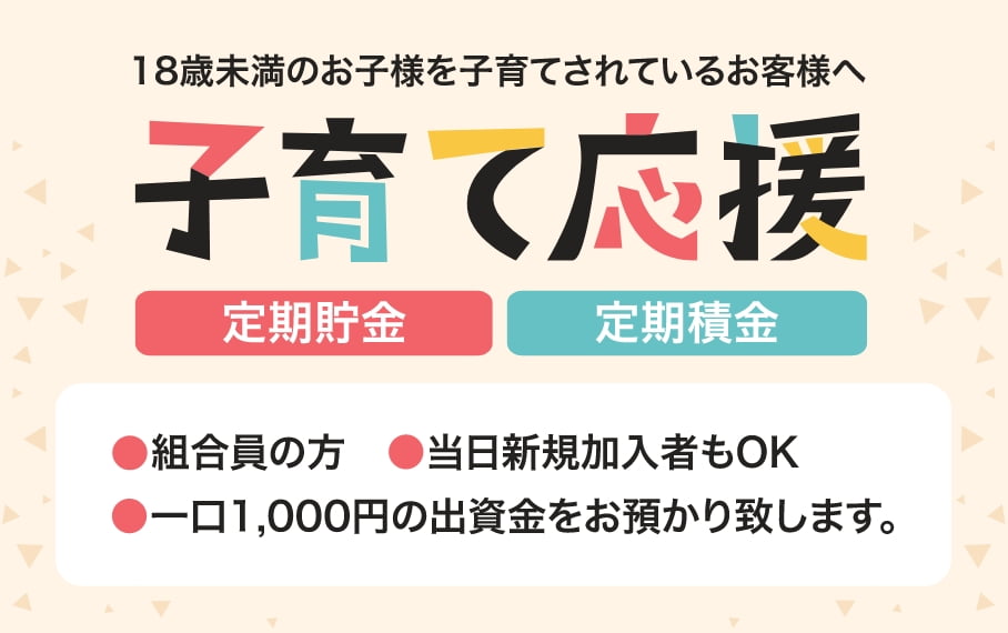18歳未満のお子様を子育てされているお客様へ 子育て応援 定期貯金 定期積金 組合委員の方/当日新規加入者もOK/一口1,000円の出資金をお預かり致します。